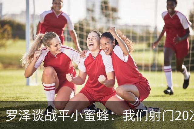 罗泽谈战平小蜜蜂：我们射门20次、射正10次，对手只有2次射正